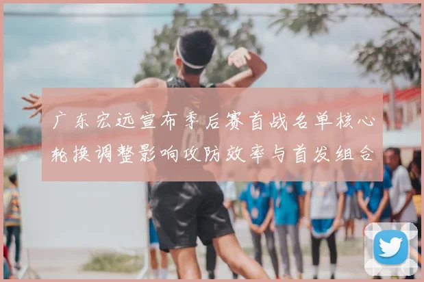 广东宏远宣布季后赛首战名单核心轮换调整影响攻防效率与首发组合