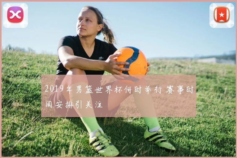 2019年男篮世界杯何时举行 赛事时间安排引关注