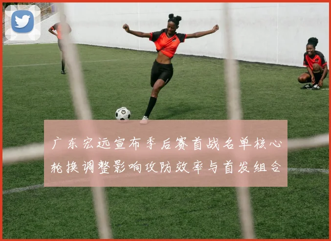 广东宏远宣布季后赛首战名单核心轮换调整影响攻防效率与首发组合