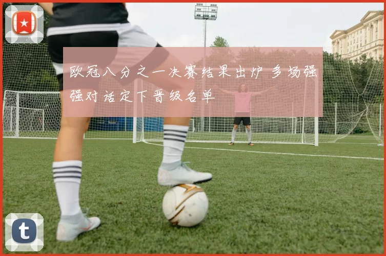 欧冠八分之一决赛结果出炉 多场强强对话定下晋级名单