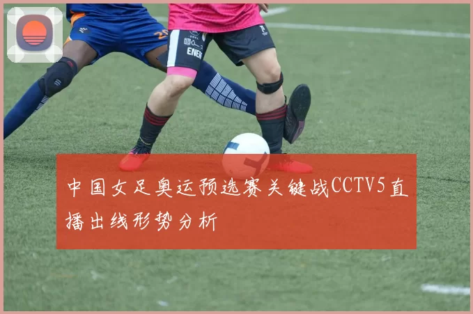 中国女足奥运预选赛关键战CCTV5直播出线形势分析