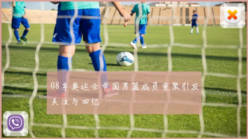 08年奥运会中国男篮成员重聚引发关注与回忆