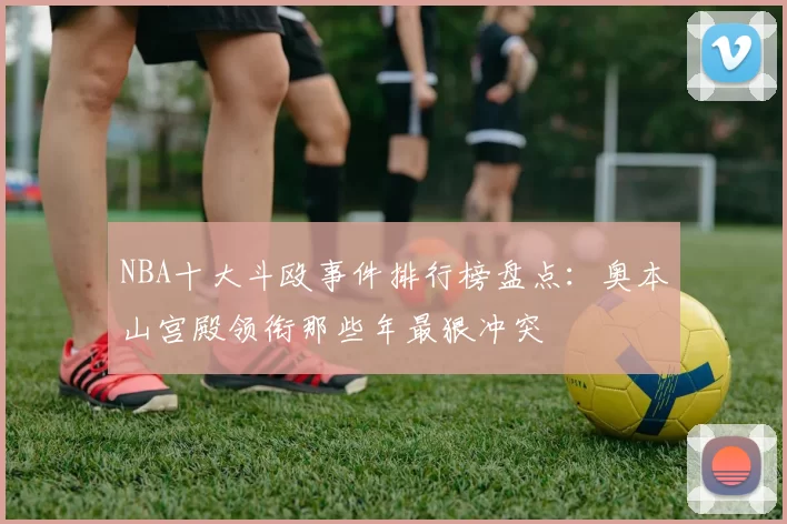 NBA十大斗殴事件排行榜盘点：奥本山宫殿领衔那些年最狠冲突
