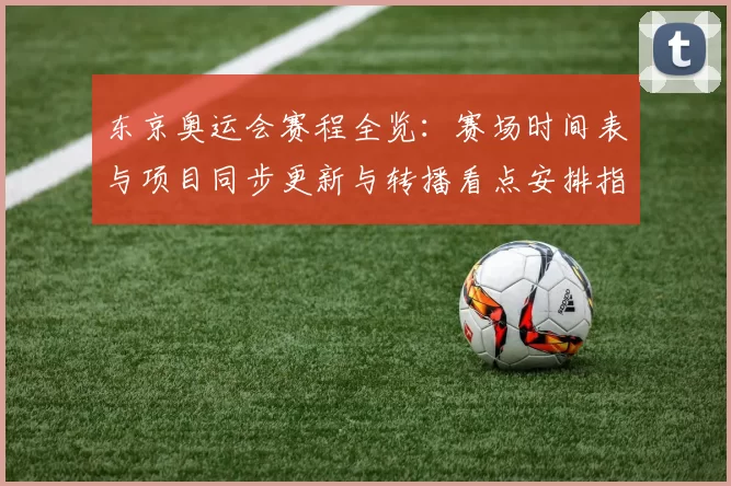 东京奥运会赛程全览：赛场时间表与项目同步更新与转播看点安排指南