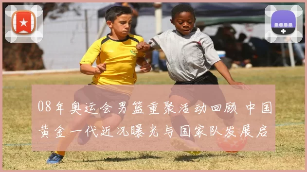 08年奥运会男篮重聚活动回顾 中国黄金一代近况曝光与国家队发展启示