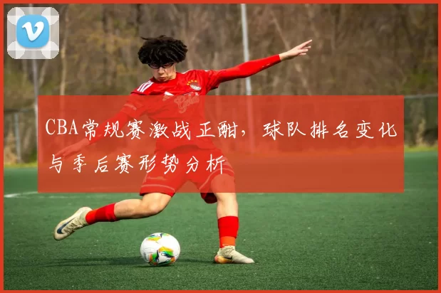 CBA常规赛激战正酣，球队排名变化与季后赛形势分析