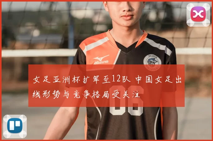 女足亚洲杯扩军至12队 中国女足出线形势与竞争格局受关注
