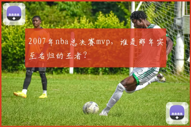 2007年nba总决赛mvp，谁是那年实至名归的王者？