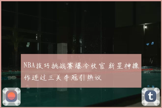 NBA技巧挑战赛爆冷收官 新星神操作连过三关夺冠引热议