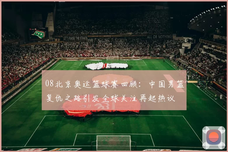 08北京奥运篮球赛回顾：中国男篮复仇之路引发全球关注再起热议