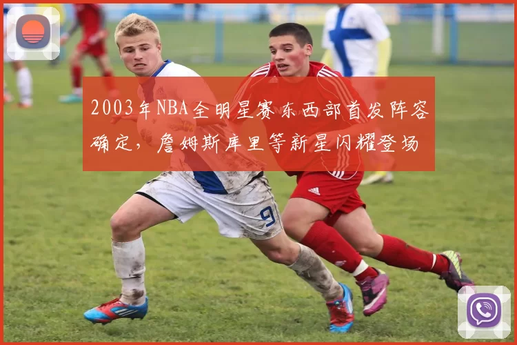 2003年NBA全明星赛东西部首发阵容确定，詹姆斯库里等新星闪耀登场