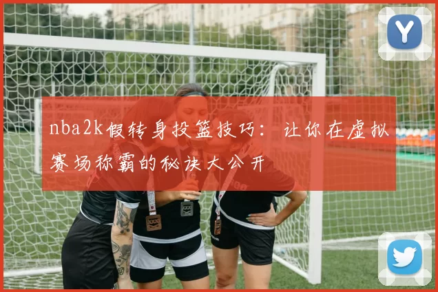 nba2k假转身投篮技巧：让你在虚拟赛场称霸的秘诀大公开
