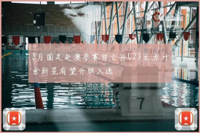 3月国足赴澳参赛将合并U23主力 十余新星有望升级入选