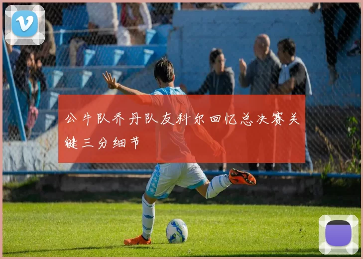 公牛队乔丹队友科尔回忆总决赛关键三分细节