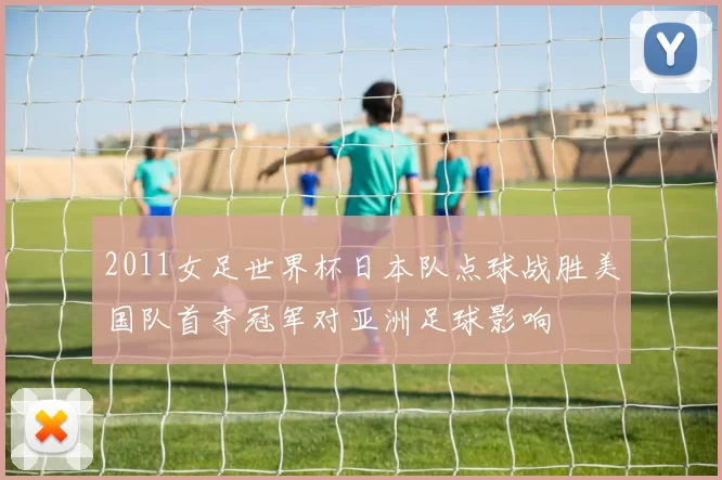 2011女足世界杯日本队点球战胜美国队首夺冠军对亚洲足球影响