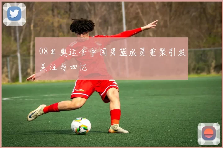 08年奥运会中国男篮成员重聚引发关注与回忆