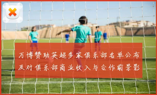 万博赞助英超多家俱乐部名单公布及对俱乐部商业收入与合作前景影响分析