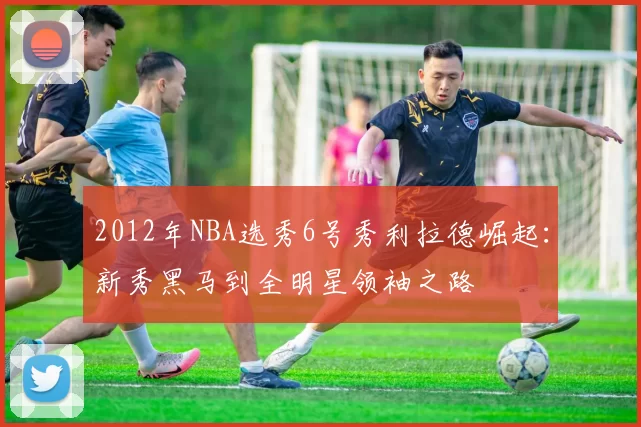 2012年NBA选秀6号秀利拉德崛起：新秀黑马到全明星领袖之路