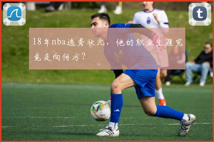 18年nba选秀状元，他的职业生涯究竟走向何方？