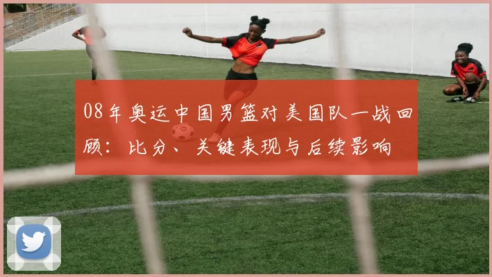 08年奥运中国男篮对美国队一战回顾：比分、关键表现与后续影响