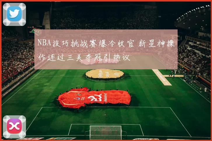 NBA技巧挑战赛爆冷收官 新星神操作连过三关夺冠引热议