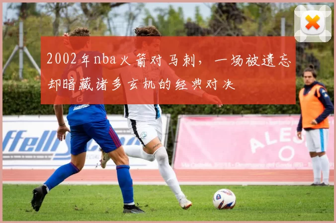 2002年nba火箭对马刺，一场被遗忘却暗藏诸多玄机的经典对决