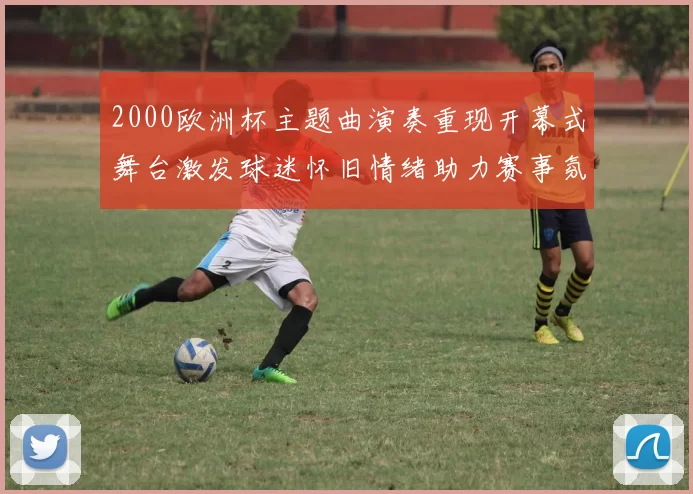 2000欧洲杯主题曲演奏重现开幕式舞台激发球迷怀旧情绪助力赛事氛围