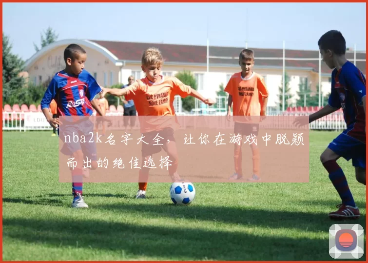 nba2k名字大全,让你在游戏中脱颖而出的绝佳选择