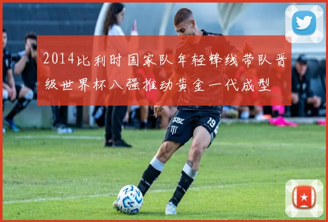 2014比利时国家队年轻锋线带队晋级世界杯八强推动黄金一代成型