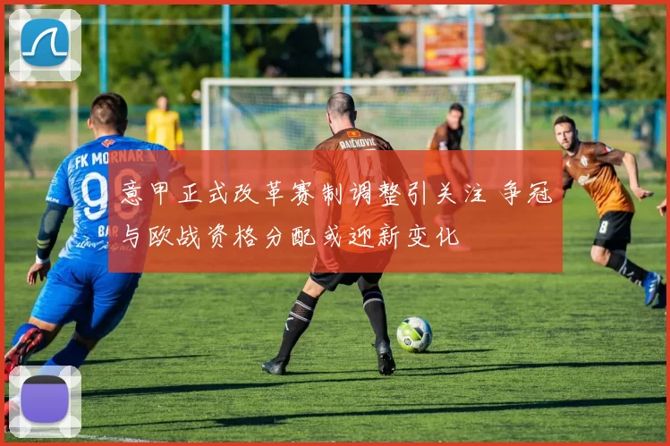 意甲正式改革赛制调整引关注 争冠与欧战资格分配或迎新变化