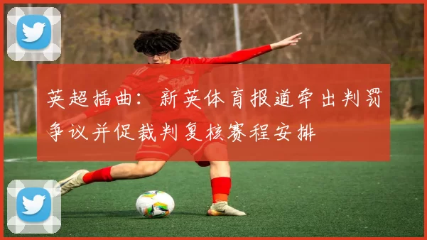 英超插曲：新英体育报道牵出判罚争议并促裁判复核赛程安排