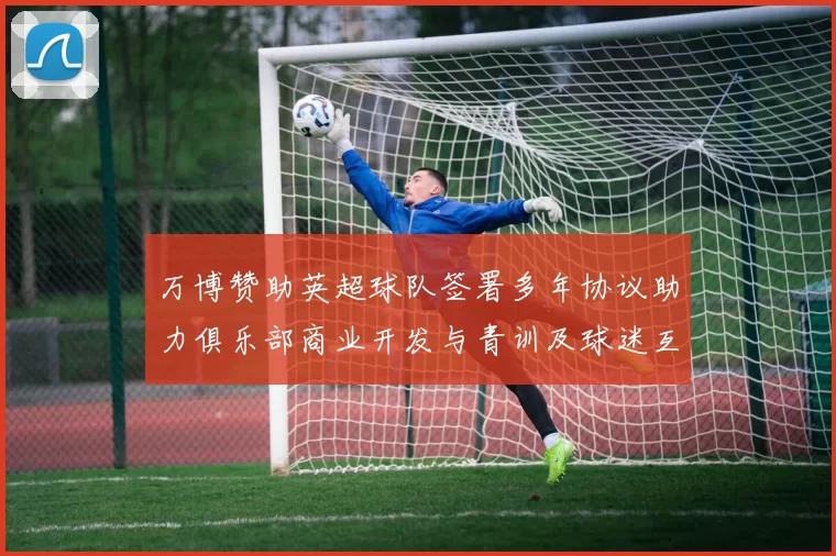 万博赞助英超球队签署多年协议助力俱乐部商业开发与青训及球迷互动计划