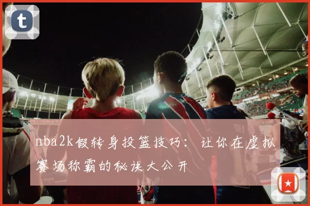nba2k假转身投篮技巧:让你在虚拟赛场称霸的秘诀大公开