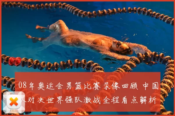 08年奥运会男篮比赛录像回顾 中国队对决世界强队激战全程看点解析