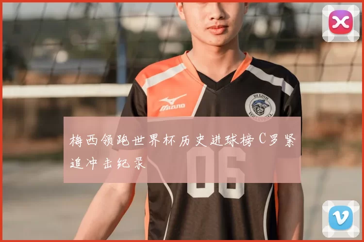 梅西领跑世界杯历史进球榜 C罗紧追冲击纪录