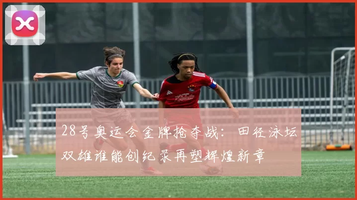 28号奥运会金牌抢夺战：田径泳坛双雄谁能创纪录再塑辉煌新章