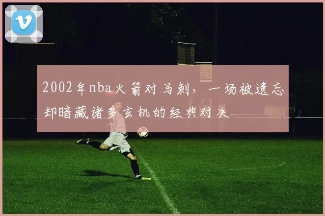 2002年nba火箭对马刺，一场被遗忘却暗藏诸多玄机的经典对决