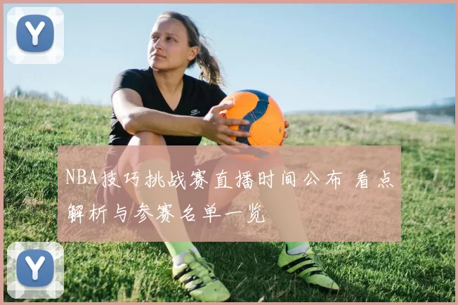 NBA技巧挑战赛直播时间公布 看点解析与参赛名单一览
