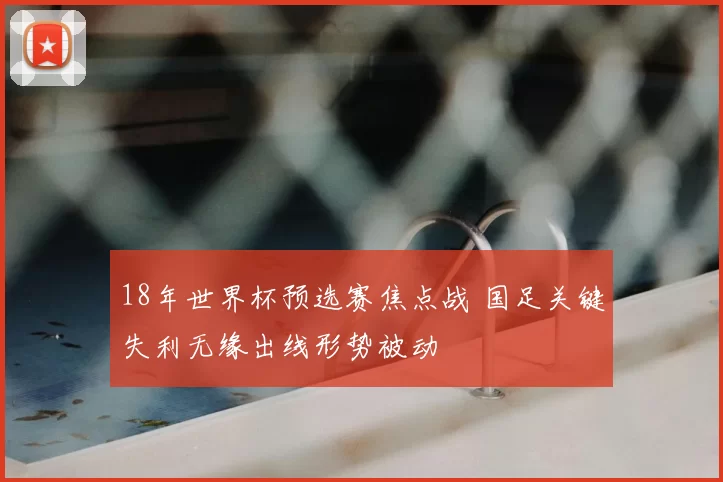 18年世界杯预选赛焦点战 国足关键失利无缘出线形势被动