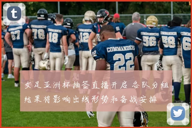 女足亚洲杯抽签直播开启 各队分组结果将影响出线形势和备战安排
