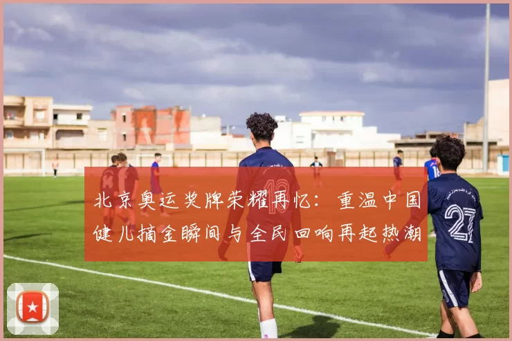 北京奥运奖牌荣耀再忆：重温中国健儿摘金瞬间与全民回响再起热潮