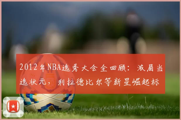 2012年NBA选秀大会全回顾：浓眉当选状元，利拉德比尔等新星崛起标题解析