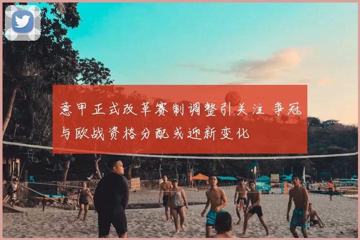 意甲正式改革赛制调整引关注 争冠与欧战资格分配或迎新变化
