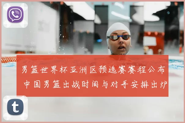 男篮世界杯亚洲区预选赛赛程公布 中国男篮出战时间与对手安排出炉