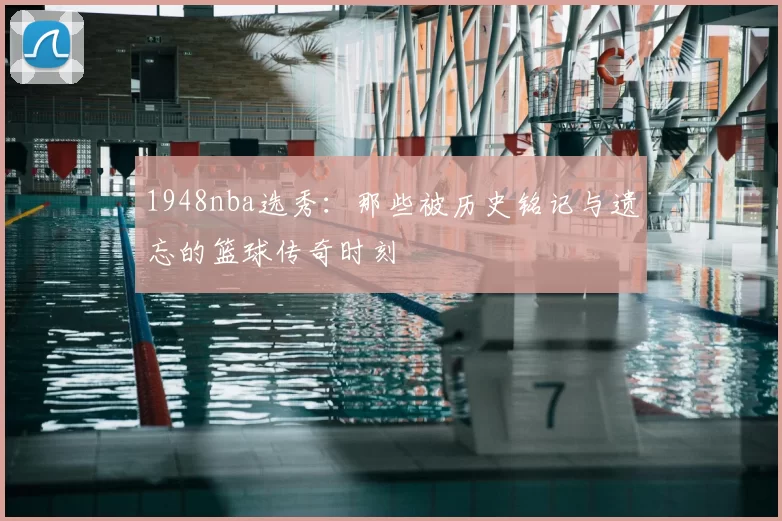 1948nba选秀：那些被历史铭记与遗忘的篮球传奇时刻