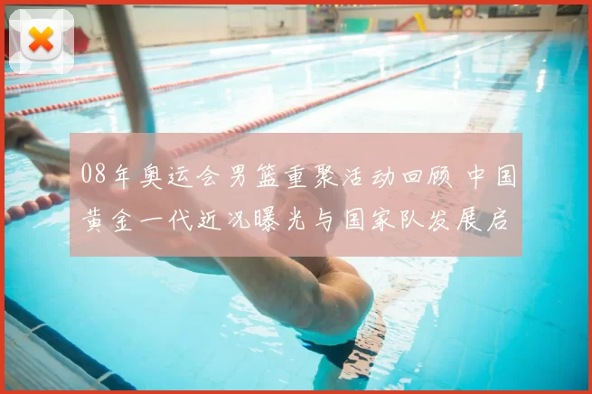 08年奥运会男篮重聚活动回顾 中国黄金一代近况曝光与国家队发展启示