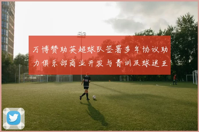 万博赞助英超球队签署多年协议助力俱乐部商业开发与青训及球迷互动计划