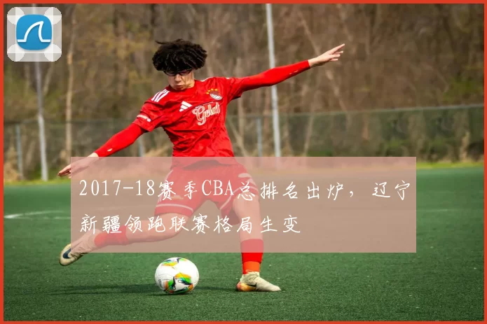 2017-18赛季CBA总排名出炉，辽宁新疆领跑联赛格局生变